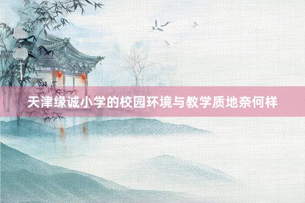 天津缘诚小学的校园环境与教学质地奈何样