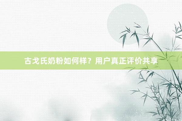 古戈氏奶粉如何样？用户真正评价共享