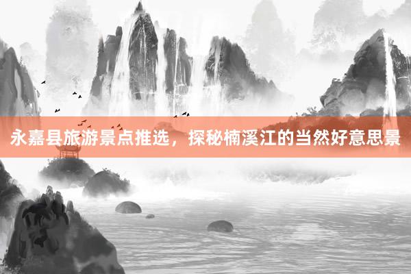 永嘉县旅游景点推选，探秘楠溪江的当然好意思景