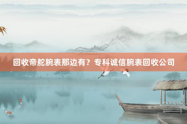 回收帝舵腕表那边有？专科诚信腕表回收公司