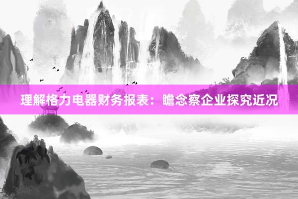 理解格力电器财务报表：瞻念察企业探究近况