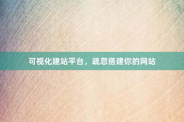 可视化建站平台，疏忽搭建你的网站