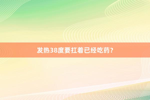 发热38度要扛着已经吃药？
